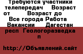 Требуются участники телепередач. › Возраст от ­ 18 › Возраст до ­ 60 - Все города Работа » Вакансии   . Дагестан респ.,Геологоразведка п.